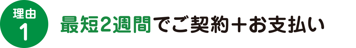 理由1　最短2週間でご契約+お支払い