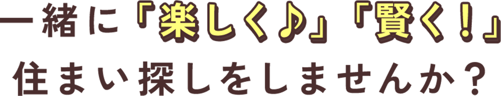 一緒に「楽しく♪」「賢く！」住まい探しをしませんか？
