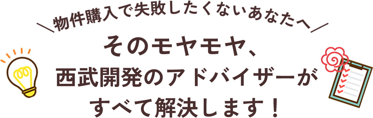 物件購入で失敗したくないあなたへ　そのモヤモヤ、西武開発のアドバイザーがすべて解決します！